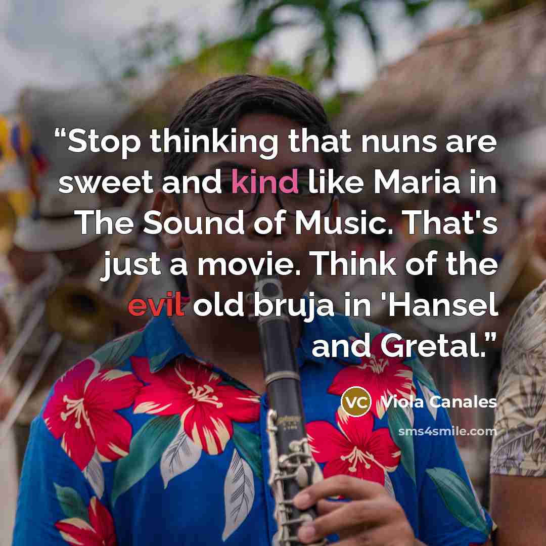 “Stop thinking that nuns are sweet and kind like Maria in The Sound of Music. That's just a movie. Think of the evil old bruja in 'Hansel and Gretal.” quote by Viola Canales