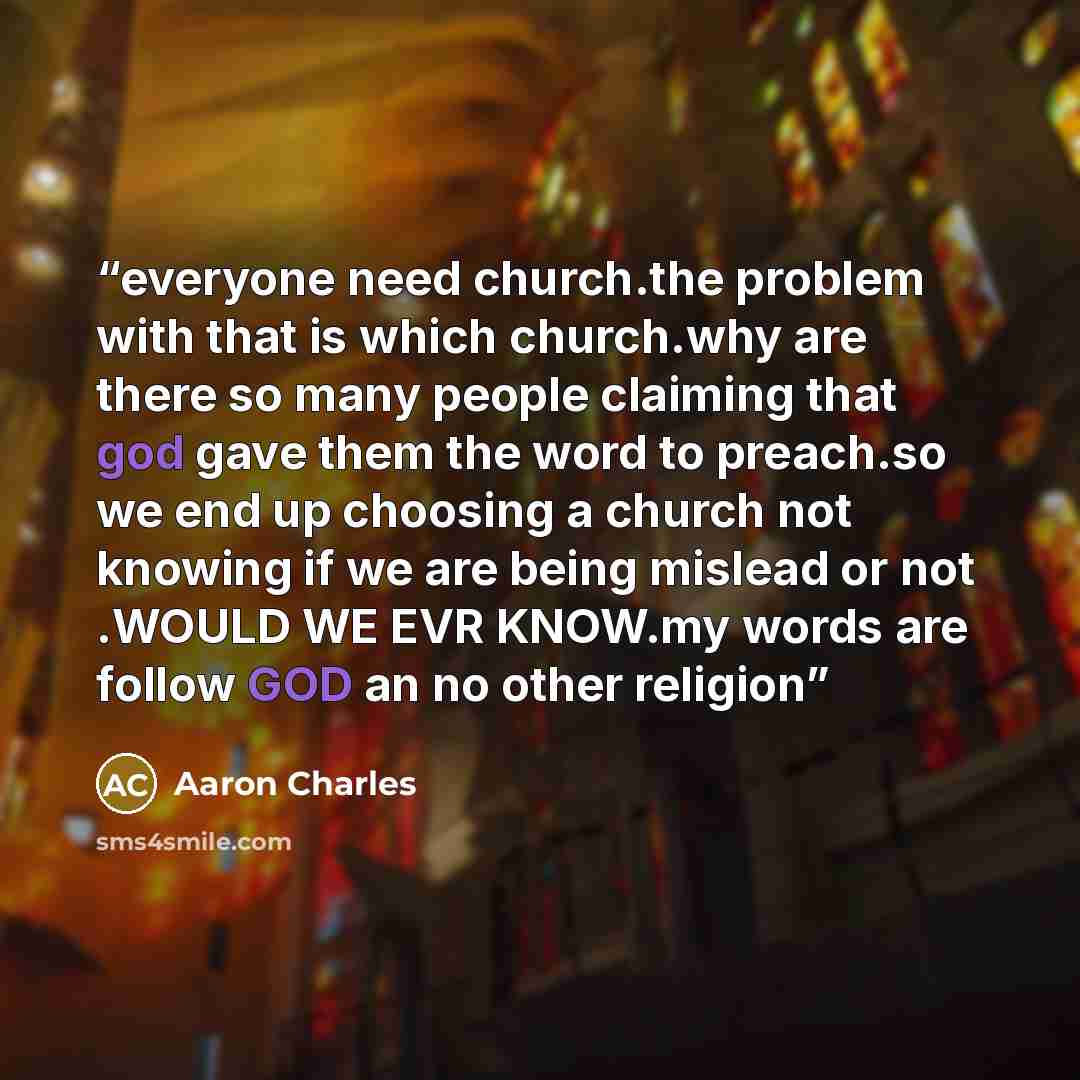 “everyone need church.the problem with that is which church.why are there so many people claiming that god gave them the word to preach.so we end up choosing a church not knowing if we are being mislead or not .WOULD WE EVR KNOW.my words are follow GOD an no other religion” quote by Aaron Charles