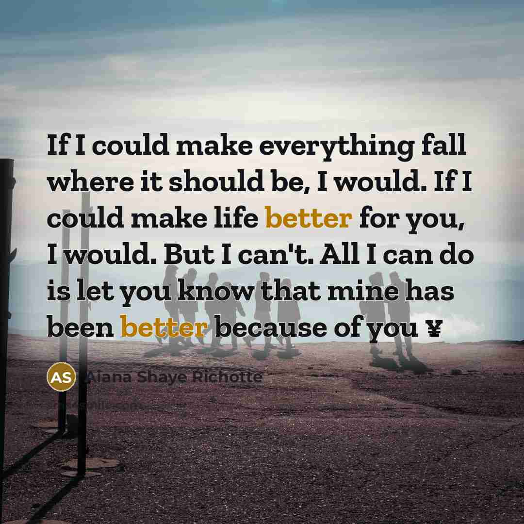 “If I could make everything fall where it should be, I would. If I could make life better for you, I would. But I can't. All I can do is let you know that mine has been better because of you ¥” quote by Aiana Shaye Richotte