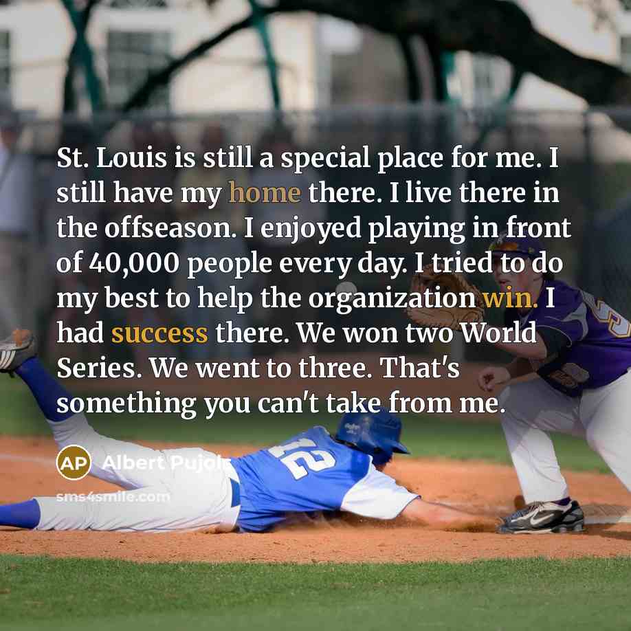 “St. Louis is still a special place for me. I still have my home there. I live there in the offseason. I enjoyed playing in front of 40,000 people every day. I tried to do my best to help the organization win. I had success there. We won two World Series. We went to three. That's something you…” quote by Albert Pujols