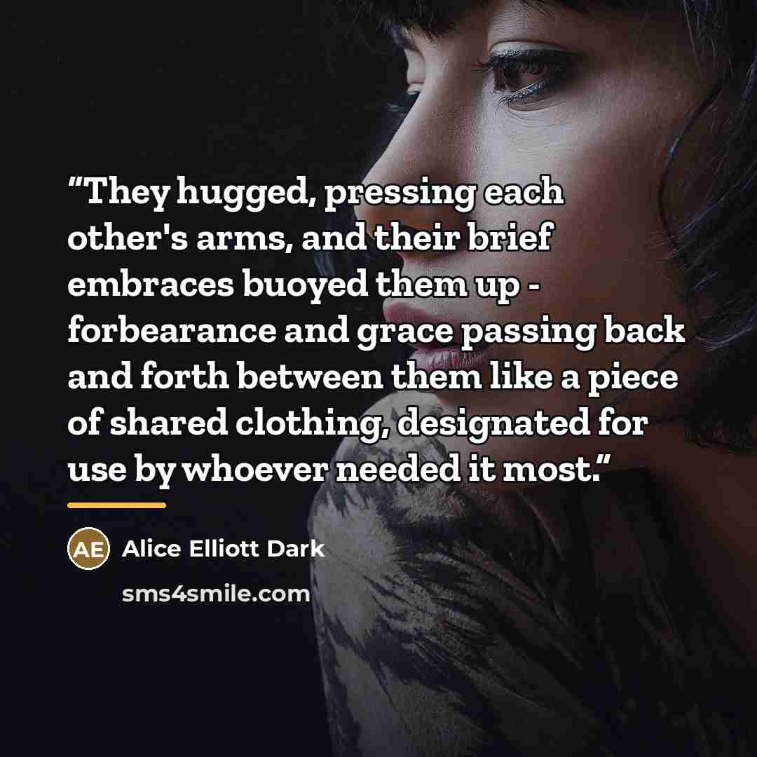 “They hugged, pressing each other's arms, and their brief embraces buoyed them up - forbearance and grace passing back and forth between them like a piece of shared clothing, designated for use by whoever needed it most.” quote by Alice Elliott Dark