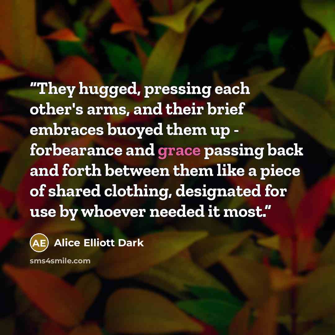 “They hugged, pressing each other's arms, and their brief embraces buoyed them up - forbearance and grace passing back and forth between them like a piece of shared clothing, designated for use by whoever needed it most.” quote by Alice Elliott Dark
