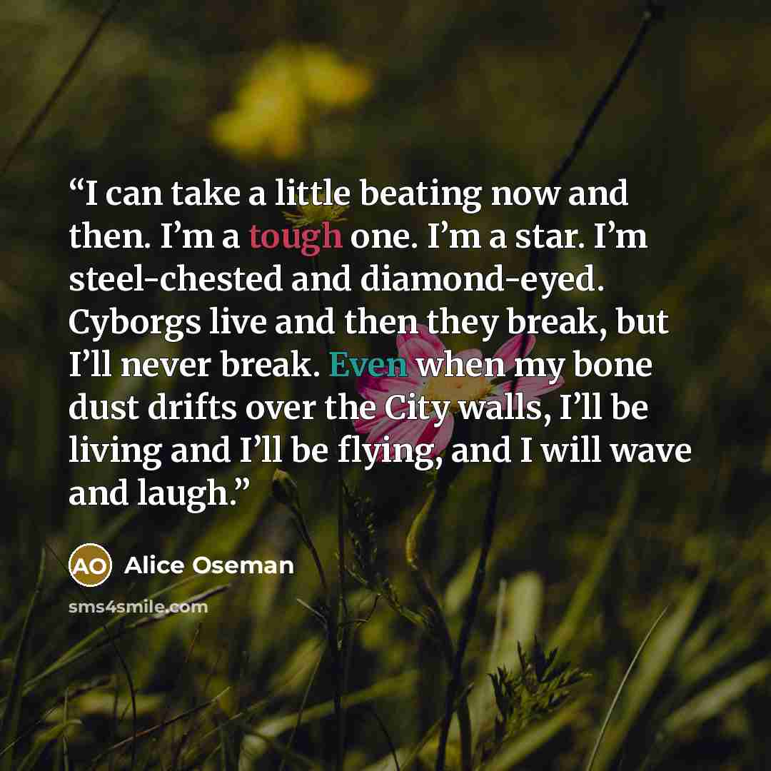 “I can take a little beating now and then. I’m a tough one. I’m a star. I’m steel-chested and diamond-eyed. Cyborgs live and then they break, but I’ll never break. Even when my bone dust drifts over the City walls, I’ll be living and I’ll be flying, and I will wave and laugh.” quote by Alice Oseman