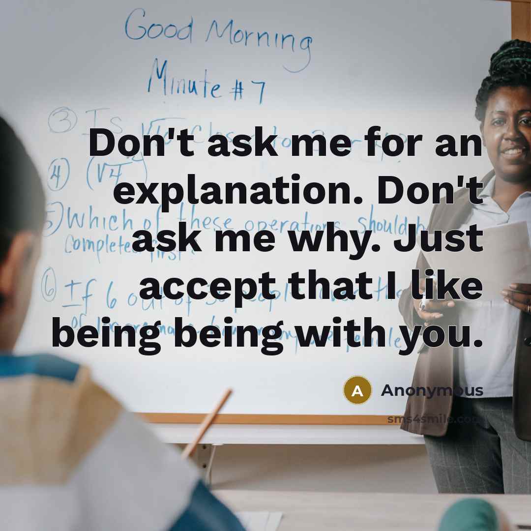 “Don't ask me for an explanation. Don't ask me why. Just accept that I like being being with you.” quote by Anonymous