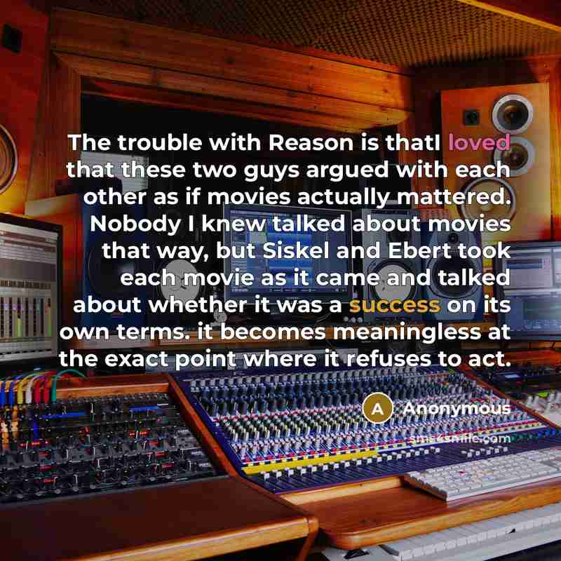 “The trouble with Reason is thatI loved that these two guys argued with each other as if movies actually mattered. Nobody I knew talked about movies that way, but Siskel and Ebert took each movie as it came and talked about whether it was a success on its own terms. it becomes meaningless at the…” quote by Anonymous