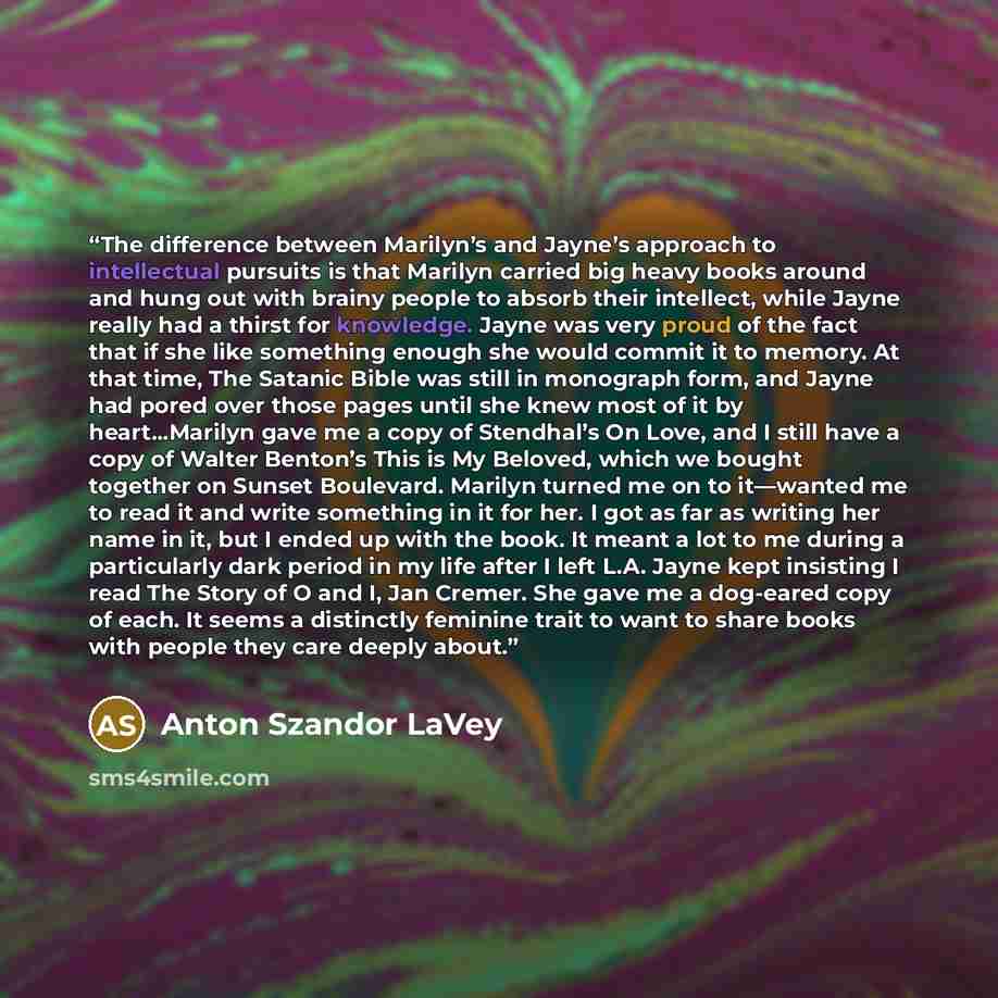 “The difference between Marilyn’s and Jayne’s approach to intellectual pursuits is that Marilyn carried big heavy books around and hung out with brainy people to absorb their intellect, while Jayne really had a thirst for knowledge. Jayne was very proud of the fact that if she like something enough…” quote by Anton Szandor LaVey