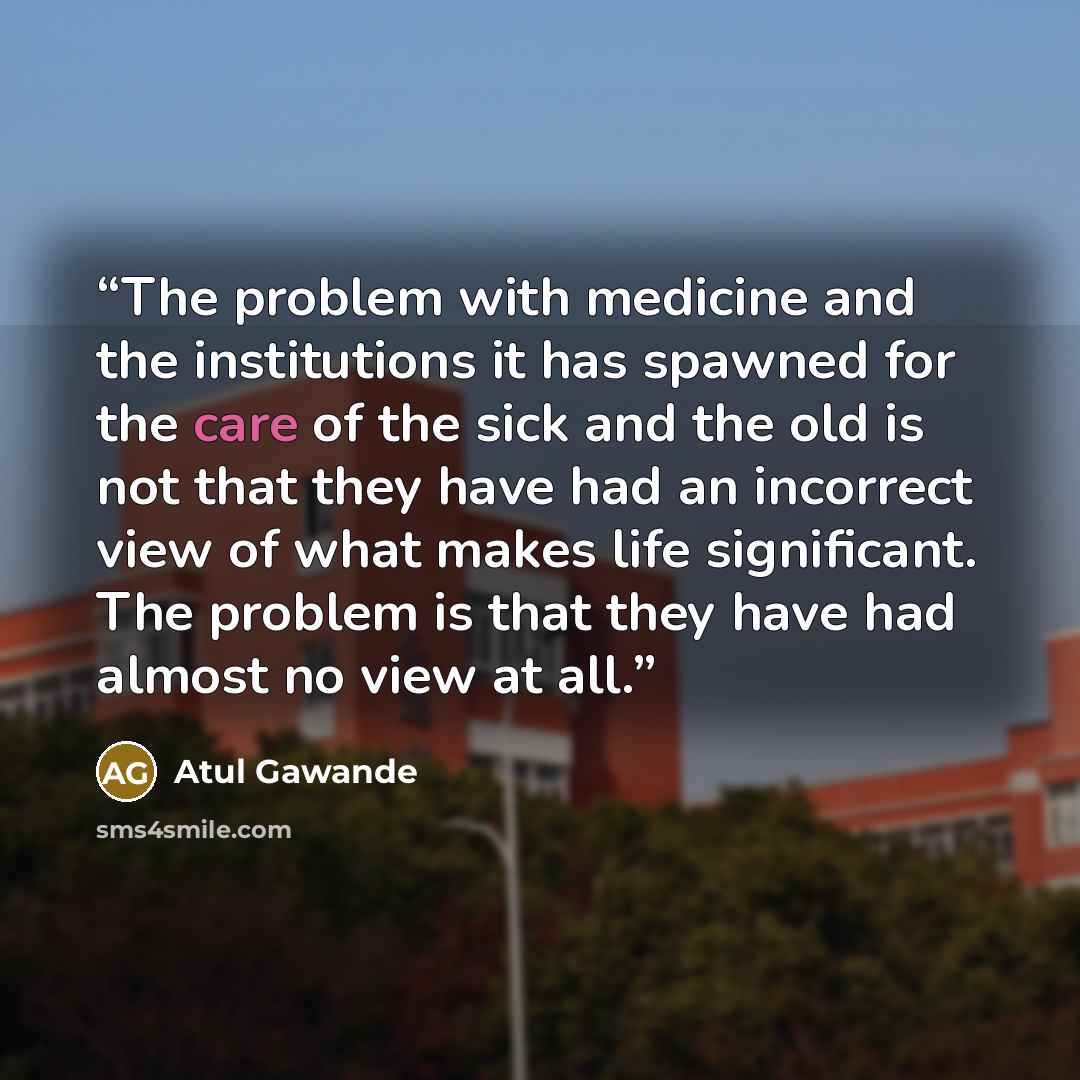 “The problem with medicine and the institutions it has spawned for the care of the sick and the old is not that they have had an incorrect view of what makes life significant. The problem is that they have had almost no view at all.” quote by Atul Gawande