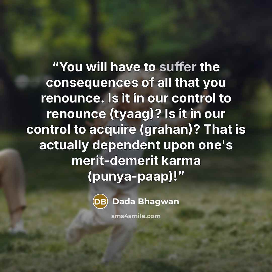 “You will have to suffer the consequences of all that you renounce. Is it in our control to renounce (tyaag)? Is it in our control to acquire (grahan)? That is actually dependent upon one's merit-demerit karma (punya-paap)!” quote by Dada Bhagwan