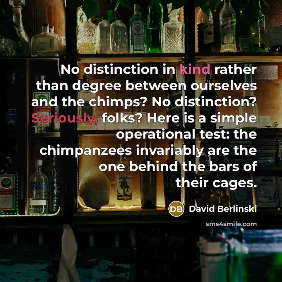 “No distinction in kind rather than degree between ourselves and the chimps? No distinction? Seriously, folks? Here is a simple operational test: the chimpanzees invariably are the one behind the bars of their cages.” quote by David Berlinski