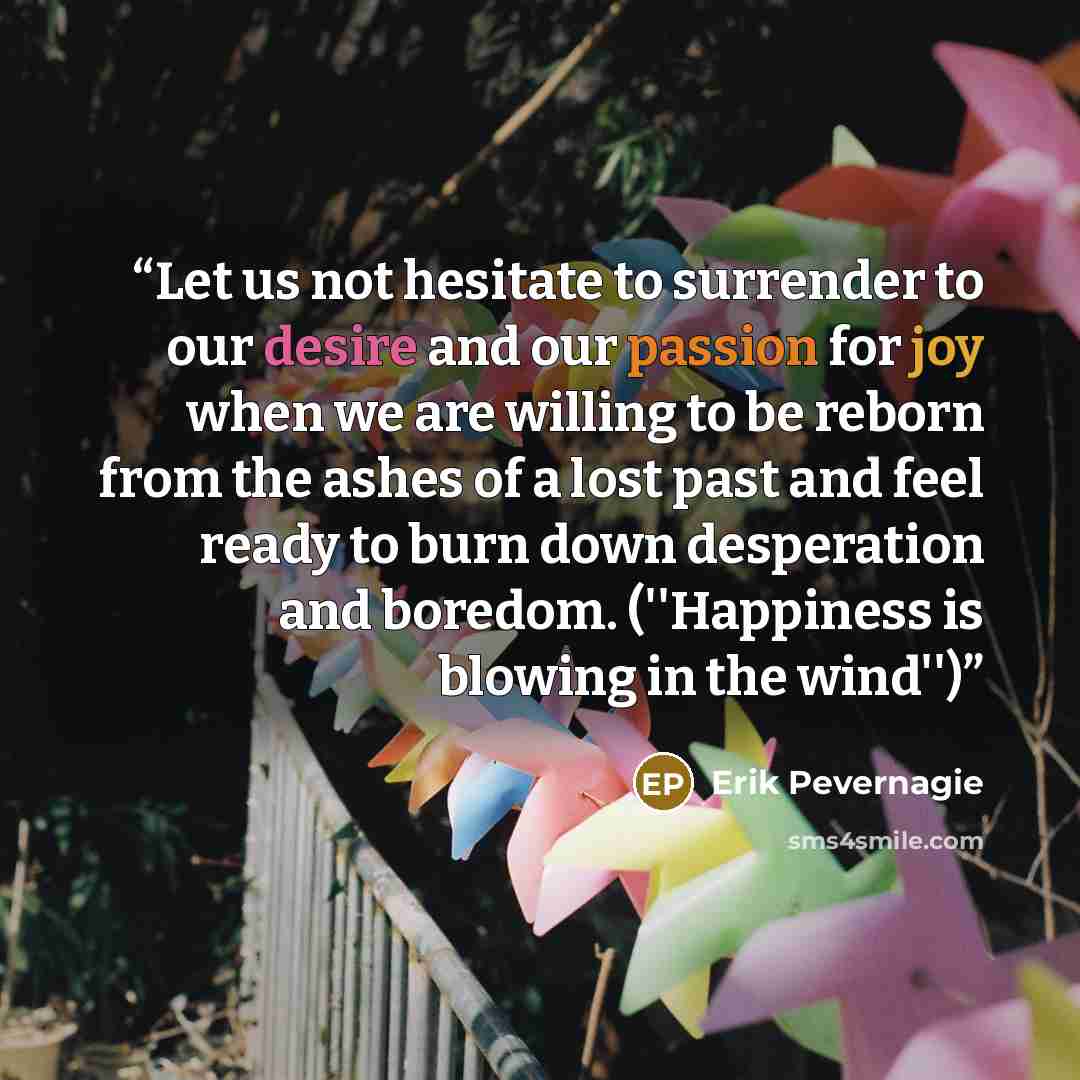 “Let us not hesitate to surrender to our desire and our passion for joy when we are willing to be reborn from the ashes of a lost past and feel ready to burn down desperation and boredom. (''Happiness is blowing in the wind'')” quote by Erik Pevernagie