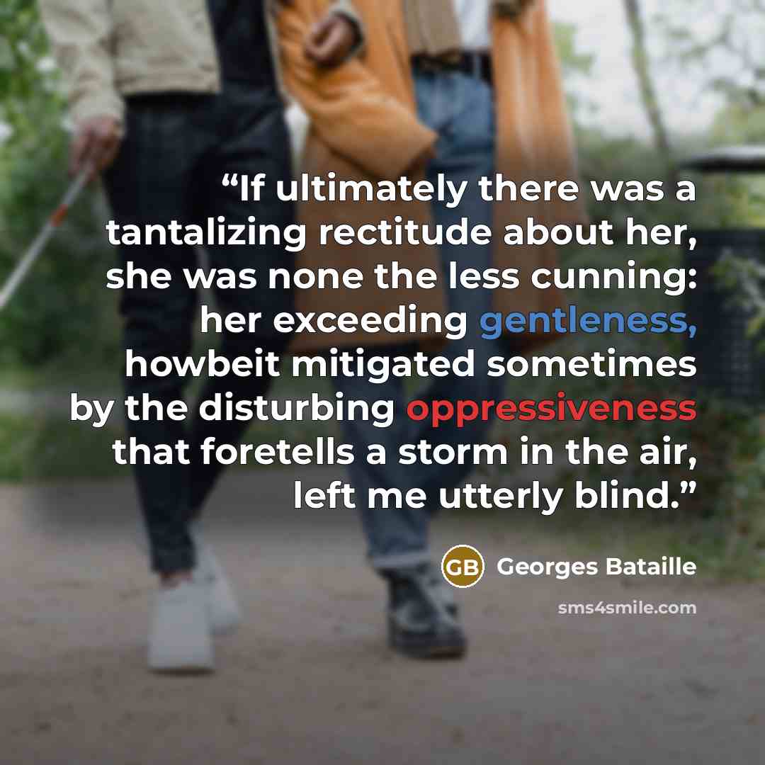 “If ultimately there was a tantalizing rectitude about her, she was none the less cunning: her exceeding gentleness, howbeit mitigated sometimes by the disturbing oppressiveness that foretells a storm in the air, left me utterly blind.” quote by Georges Bataille