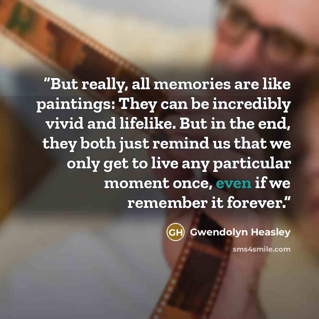 “But really, all memories are like paintings: They can be incredibly vivid and lifelike. But in the end, they both just remind us that we only get to live any particular moment once, even if we remember it forever.” quote by Gwendolyn Heasley