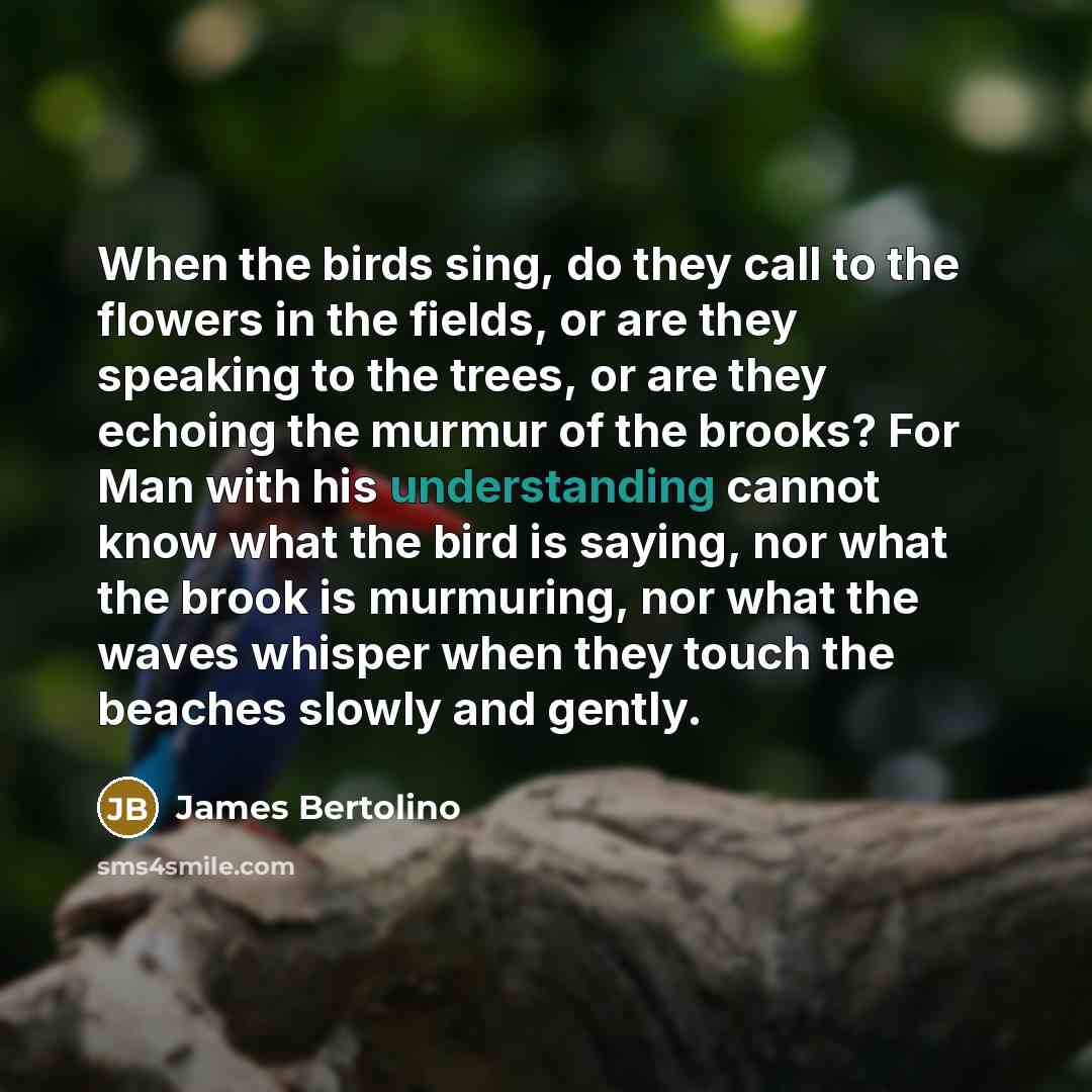 “When the birds sing, do they call to the flowers in the fields, or are they speaking to the trees, or are they echoing the murmur of the brooks? For Man with his understanding cannot know what the bird is saying, nor what the brook is murmuring, nor what the waves whisper when they touch the…” quote by James Bertolino