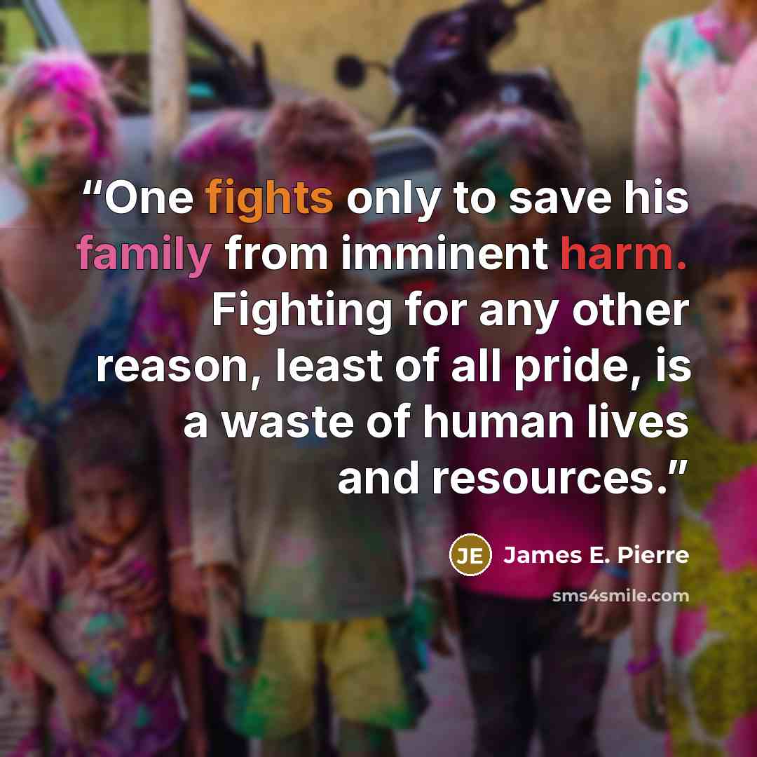 “One fights only to save his family from imminent harm. Fighting for any other reason, least of all pride, is a waste of human lives and resources.” quote by James E. Pierre