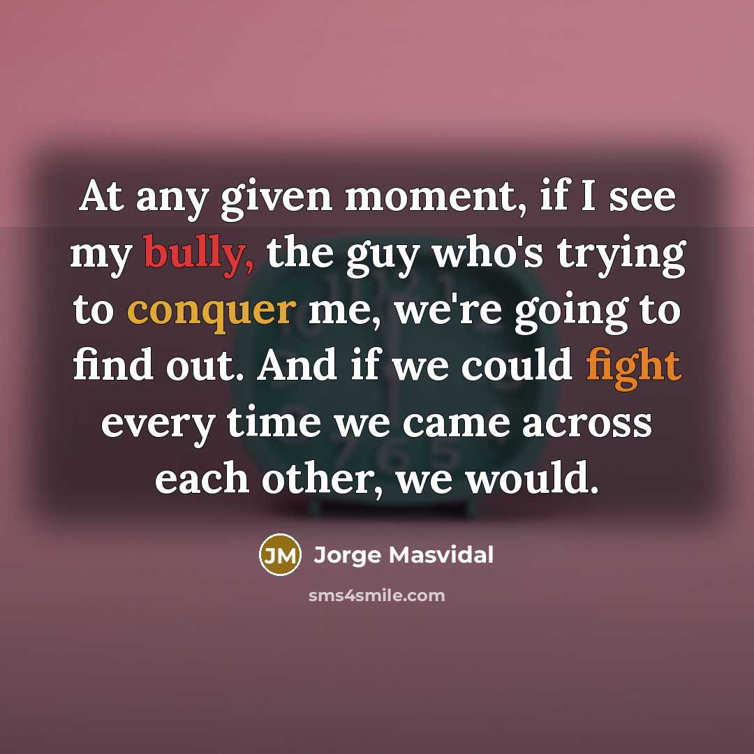 “At any given moment, if I see my bully, the guy who's trying to conquer me, we're going to find out. And if we could fight every time we came across each other, we would.” quote by Jorge Masvidal