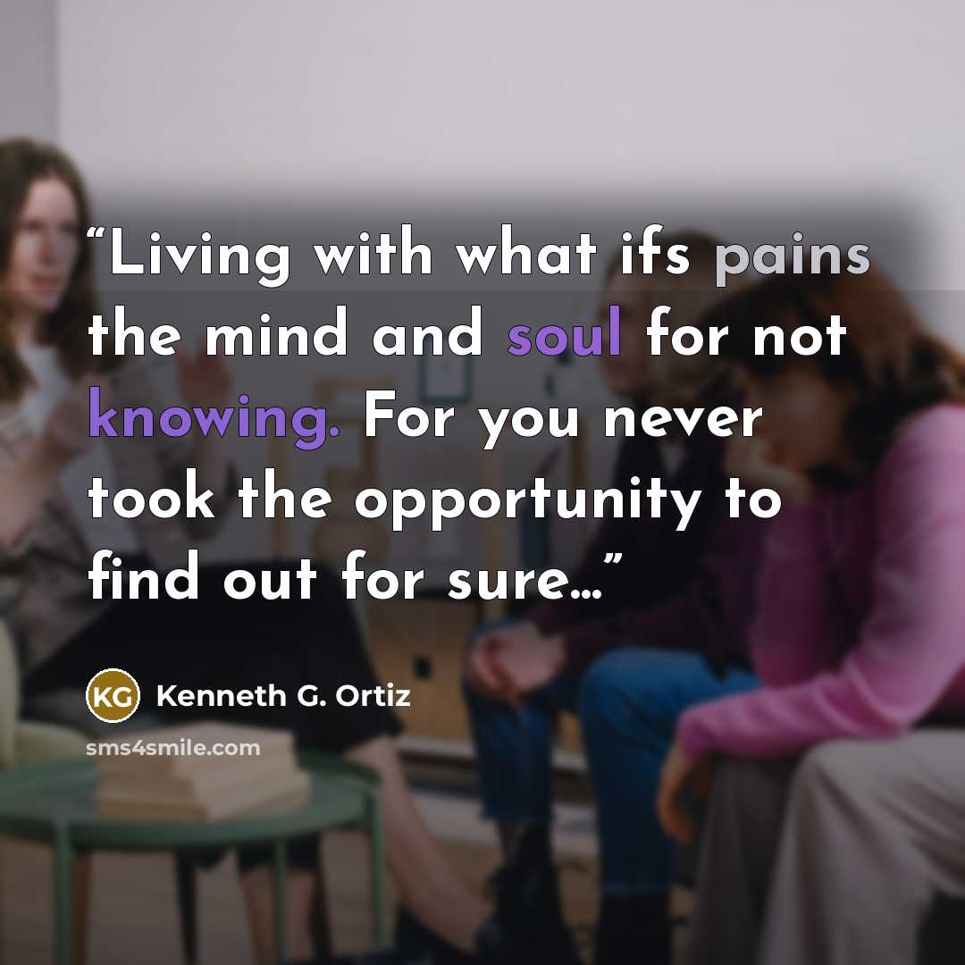 “Living with what ifs pains the mind and soul for not knowing. For you never took the opportunity to find out for sure...” quote by Kenneth G. Ortiz