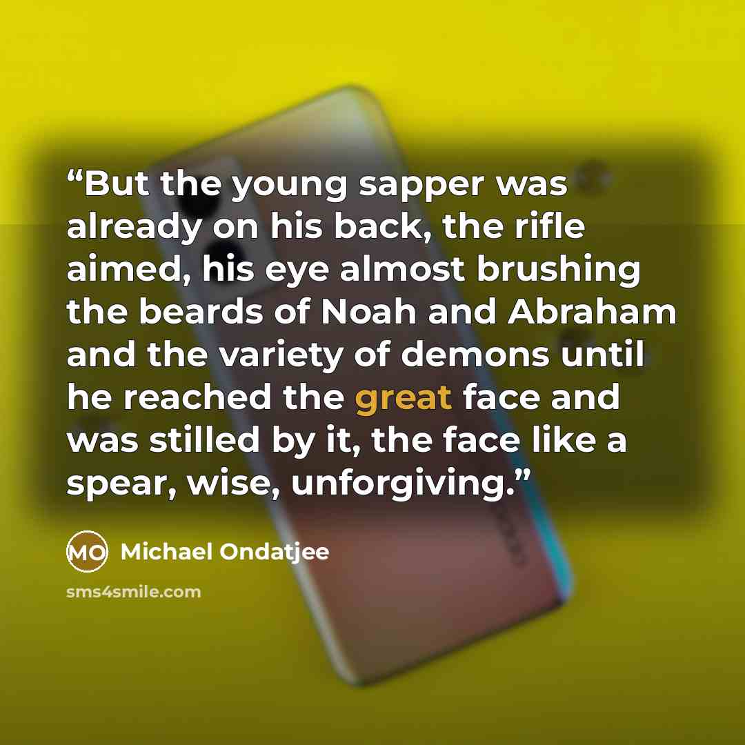 “But the young sapper was already on his back, the rifle aimed, his eye almost brushing the beards of Noah and Abraham and the variety of demons until he reached the great face and was stilled by it, the face like a spear, wise, unforgiving.” quote by Michael Ondatjee