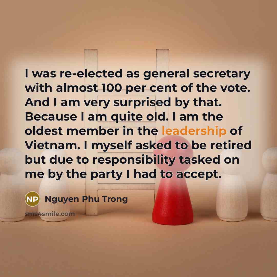 “I was re-elected as general secretary with almost 100 per cent of the vote. And I am very surprised by that. Because I am quite old. I am the oldest member in the leadership of Vietnam. I myself asked to be retired but due to responsibility tasked on me by the party I had to accept.” quote by Nguyen Phu Trong