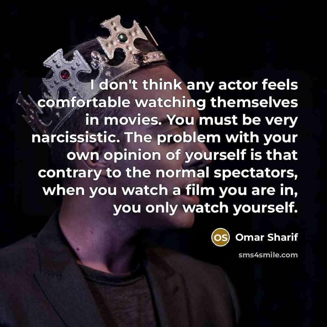 “I don't think any actor feels comfortable watching themselves in movies. You must be very narcissistic. The problem with your own opinion of yourself is that contrary to the normal spectators, when you watch a film you are in, you only watch yourself.” quote by Omar Sharif