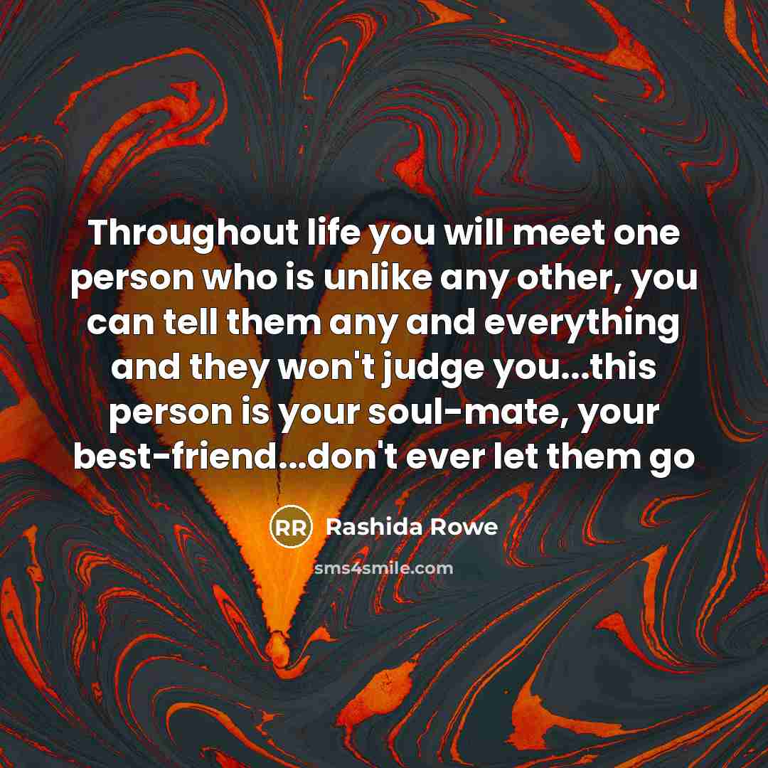 “Throughout life you will meet one person who is unlike any other, you can tell them any and everything and they won't judge you...this person is your soul-mate, your best-friend...don't ever let them go” quote by Rashida Rowe