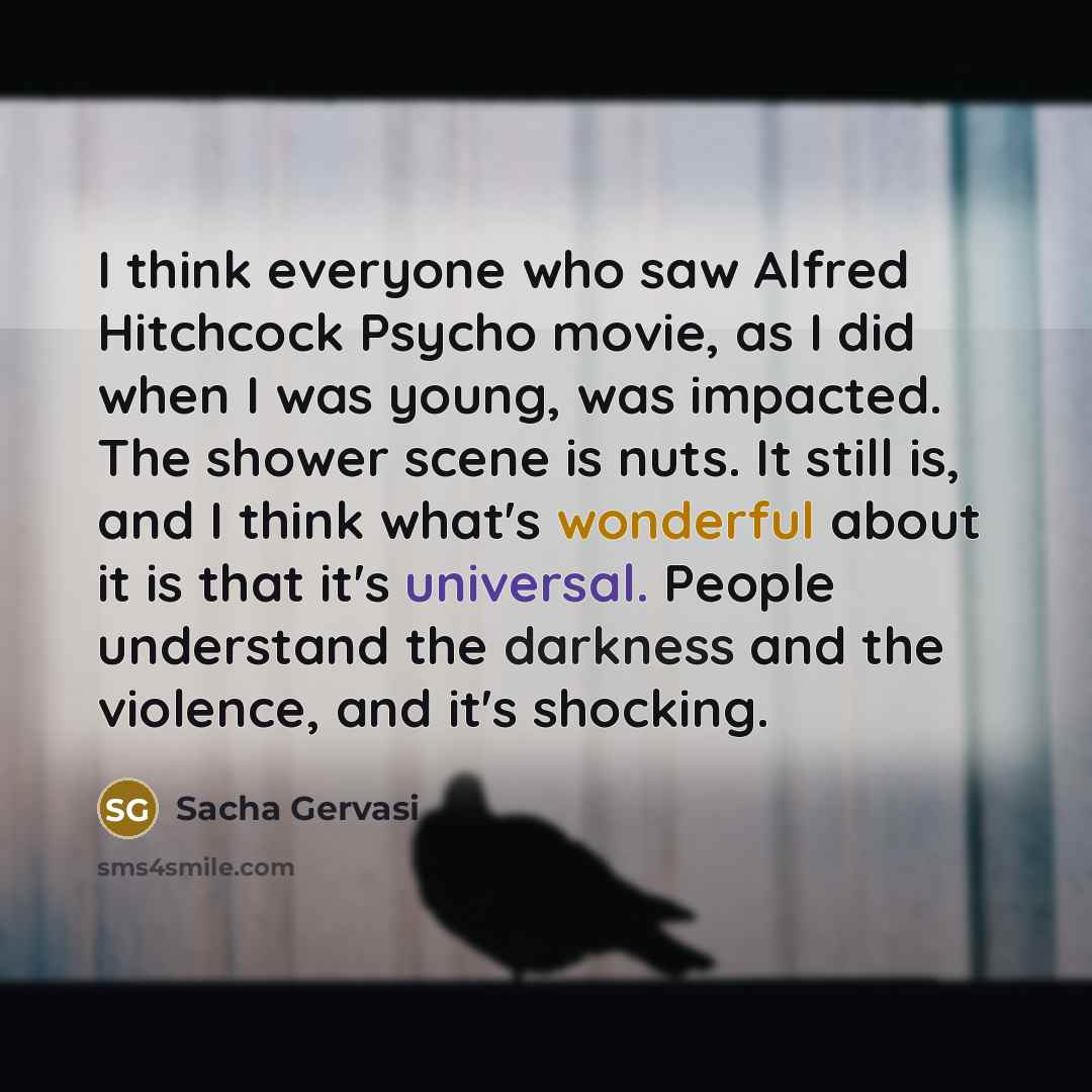 “I think everyone who saw Alfred Hitchcock Psycho movie, as I did when I was young, was impacted. The shower scene is nuts. It still is, and I think what's wonderful about it is that it's universal. People understand the darkness and the violence, and it's shocking.” quote by Sacha Gervasi