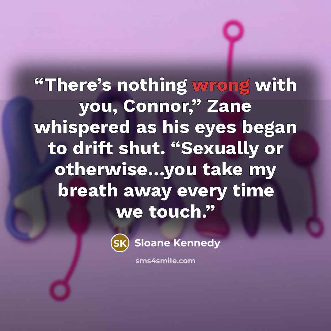 “There’s nothing wrong with you, Connor,” Zane whispered as his eyes began to drift shut. “Sexually or otherwise…you take my breath away every time we touch.” quote by Sloane Kennedy