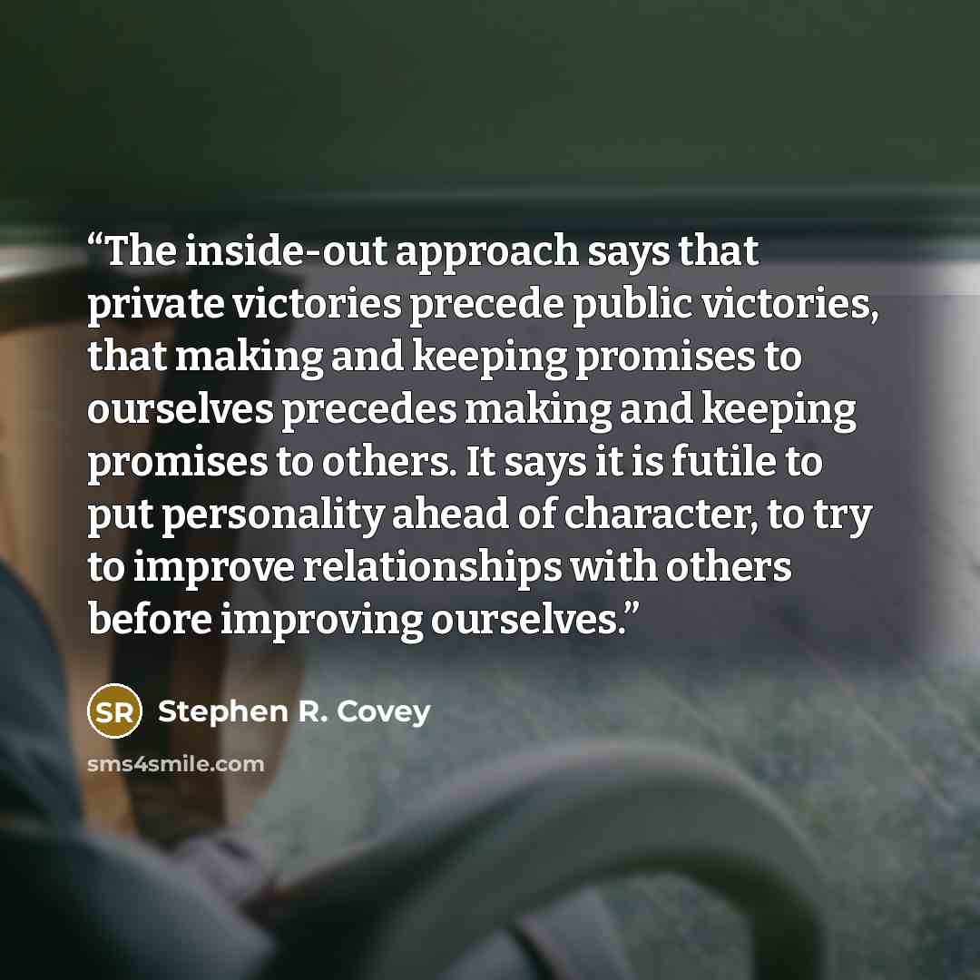 “The inside-out approach says that private victories precede public victories, that making and keeping promises to ourselves precedes making and keeping promises to others. It says it is futile to put personality ahead of character, to try to improve relationships with others before improving…” quote by Stephen R. Covey