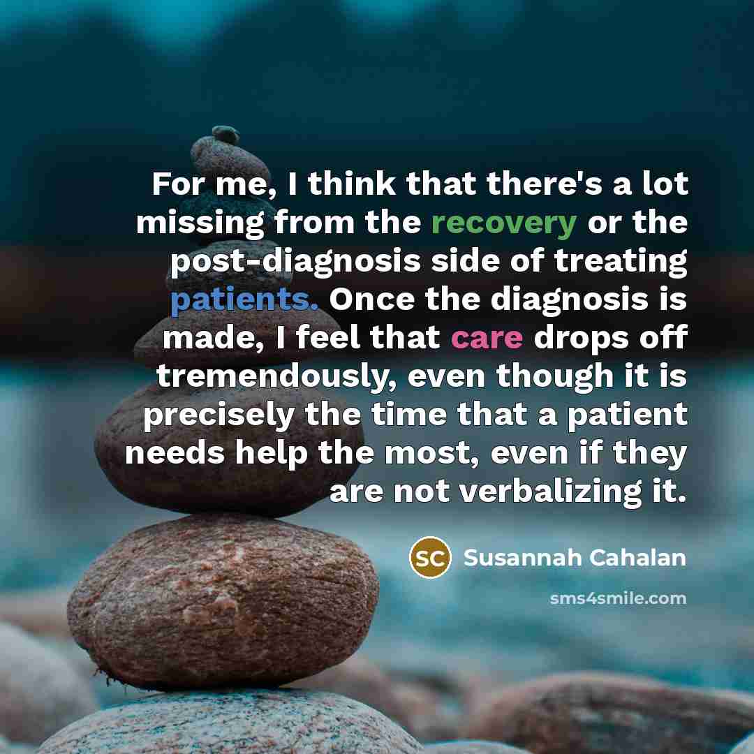 “For me, I think that there's a lot missing from the recovery or the post-diagnosis side of treating patients. Once the diagnosis is made, I feel that care drops off tremendously, even though it is precisely the time that a patient needs help the most, even if they are not verbalizing it.” quote by Susannah Cahalan