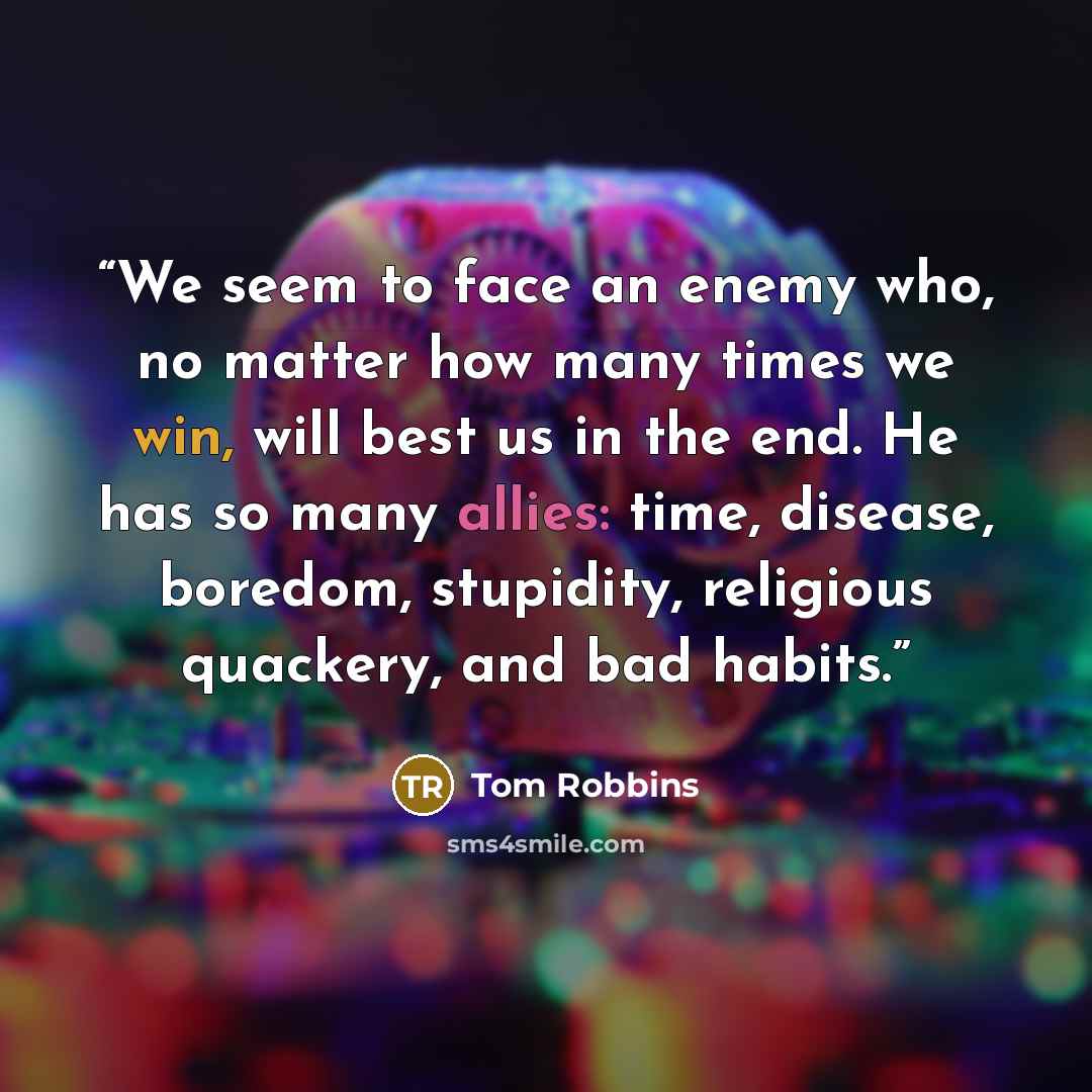 “We seem to face an enemy who, no matter how many times we win, will best us in the end. He has so many allies: time, disease, boredom, stupidity, religious quackery, and bad habits.” quote by Tom Robbins