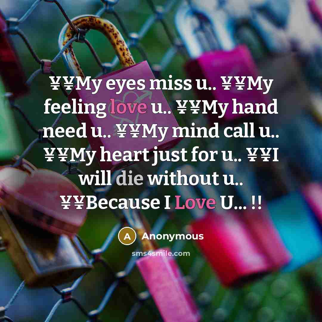 “¥¥My eyes miss u.. ¥¥My feeling love u.. ¥¥My hand need u.. ¥¥My mind call u.. ¥¥My heart just for u.. ¥¥I will die without u.. ¥¥Because I Love U... !!” quote by Anonymous