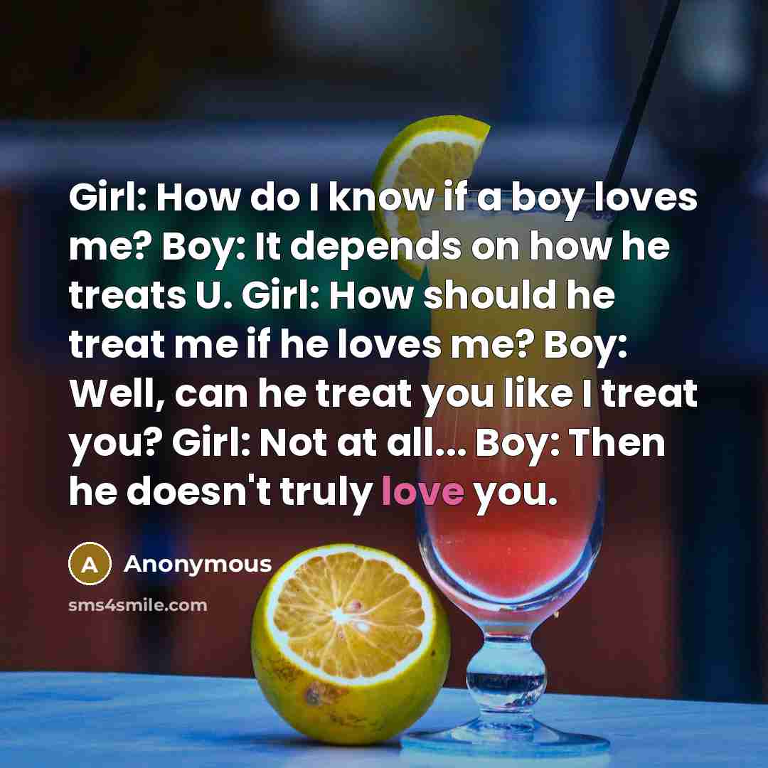 “Girl: How do I know if a boy loves me? Boy: It depends on how he treats U. Girl: How should he treat me if he loves me? Boy: Well, can he treat you like I treat you? Girl: Not at all... Boy: Then he doesn't truly love you.” quote by Anonymous