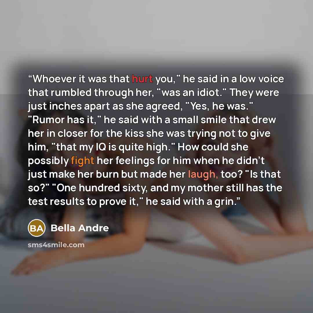 “Whoever it was that hurt you," he said in a low voice that rumbled through her, "was an idiot." They were just inches apart as she agreed, "Yes, he was." "Rumor has it," he said with a small smile that drew her in closer for the kiss she was trying not to give him, "that my IQ is quite high." How…” quote by Bella Andre