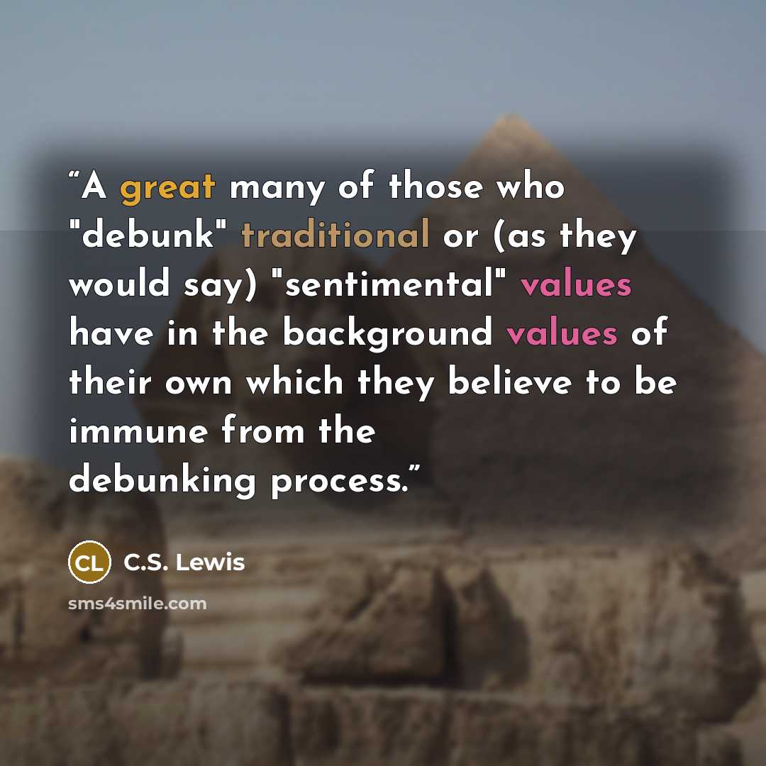 “A great many of those who "debunk" traditional or (as they would say) "sentimental" values have in the background values of their own which they believe to be immune from the debunking process.” quote by C.S. Lewis
