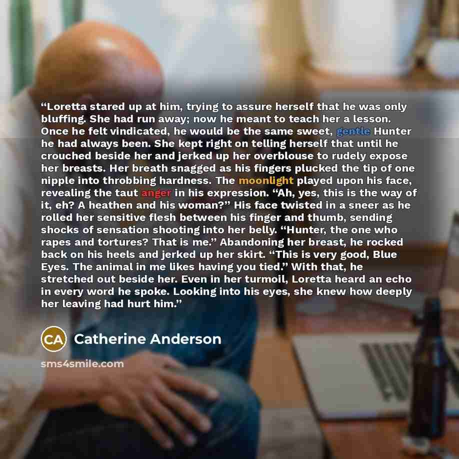 “Loretta stared up at him, trying to assure herself that he was only bluffing. She had run away; now he meant to teach her a lesson. Once he felt vindicated, he would be the same sweet, gentle Hunter he had always been. She kept right on telling herself that until he crouched beside her and jerked…” quote by Catherine Anderson
