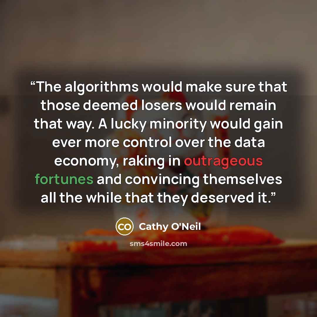“The algorithms would make sure that those deemed losers would remain that way. A lucky minority would gain ever more control over the data economy, raking in outrageous fortunes and convincing themselves all the while that they deserved it.” quote by Cathy O'Neil