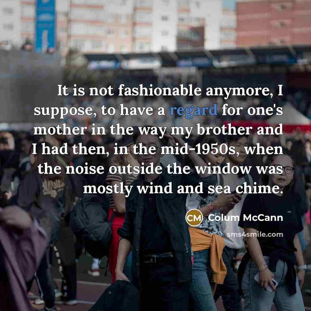 “It is not fashionable anymore, I suppose, to have a regard for one's mother in the way my brother and I had then, in the mid-1950s, when the noise outside the window was mostly wind and sea chime.” quote by Colum McCann