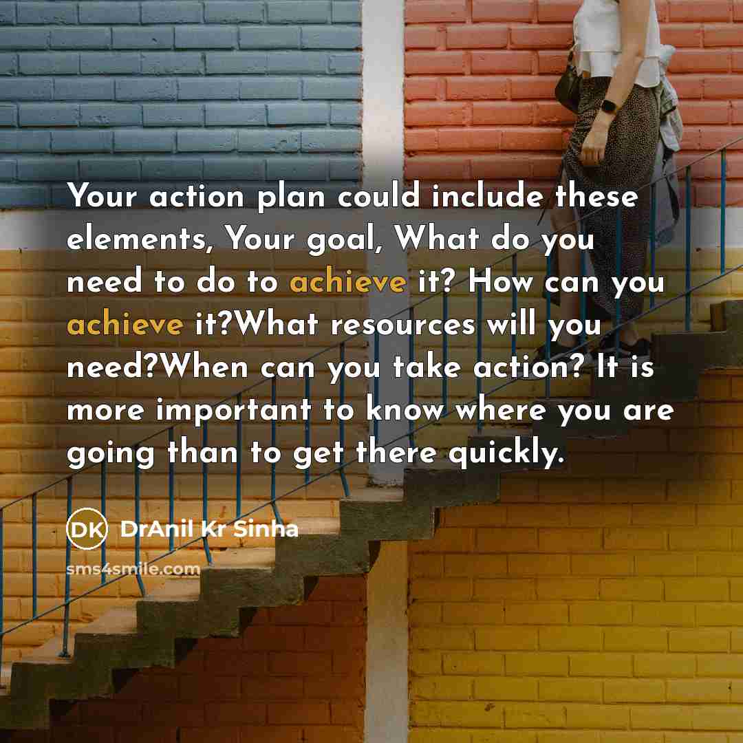 “Your action plan could include these elements, Your goal, What do you need to do to achieve it? How can you achieve it?What resources will you need?When can you take action? It is more important to know where you are going than to get there quickly.” quote by DrAnil Kr Sinha