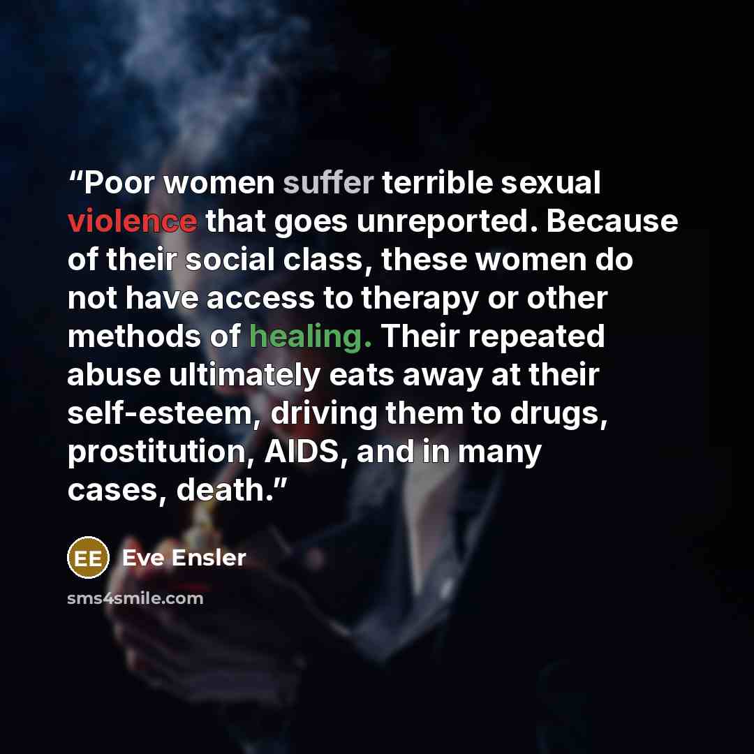 “Poor women suffer terrible sexual violence that goes unreported. Because of their social class, these women do not have access to therapy or other methods of healing. Their repeated abuse ultimately eats away at their self-esteem, driving them to drugs, prostitution, AIDS, and in many cases, death.” quote by Eve Ensler