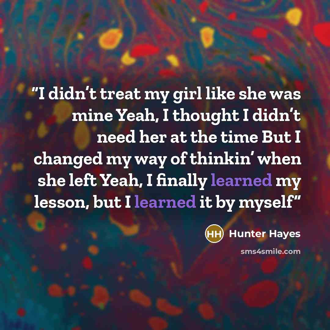 “I didn’t treat my girl like she was mine Yeah, I thought I didn’t need her at the time But I changed my way of thinkin’ when she left Yeah, I finally learned my lesson, but I learned it by myself” quote by Hunter Hayes