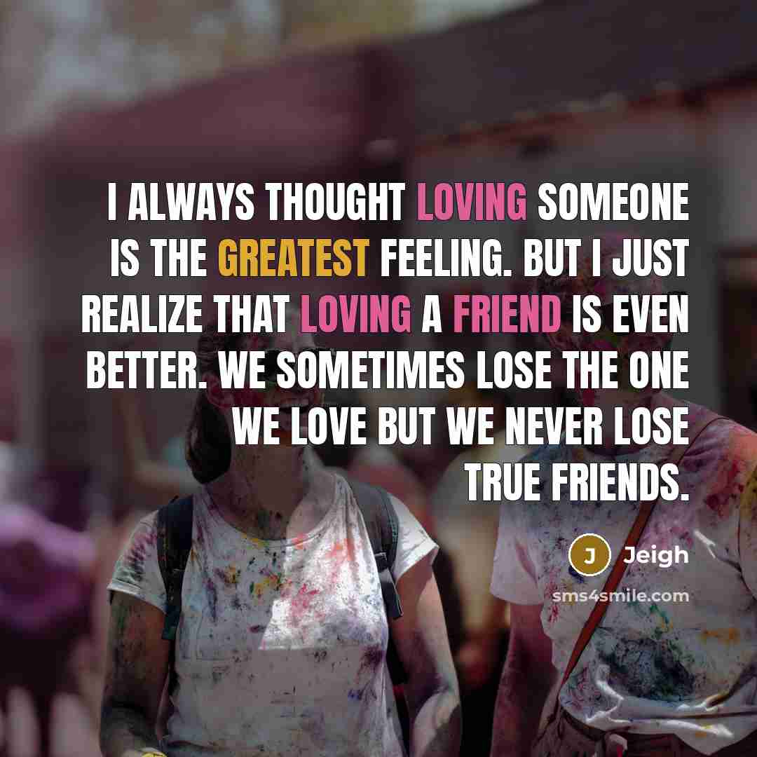 “I always thought loving someone is the greatest feeling. But I just realize that loving a friend is even better. We sometimes lose the one we love but we never lose true friends.” quote by Jeigh