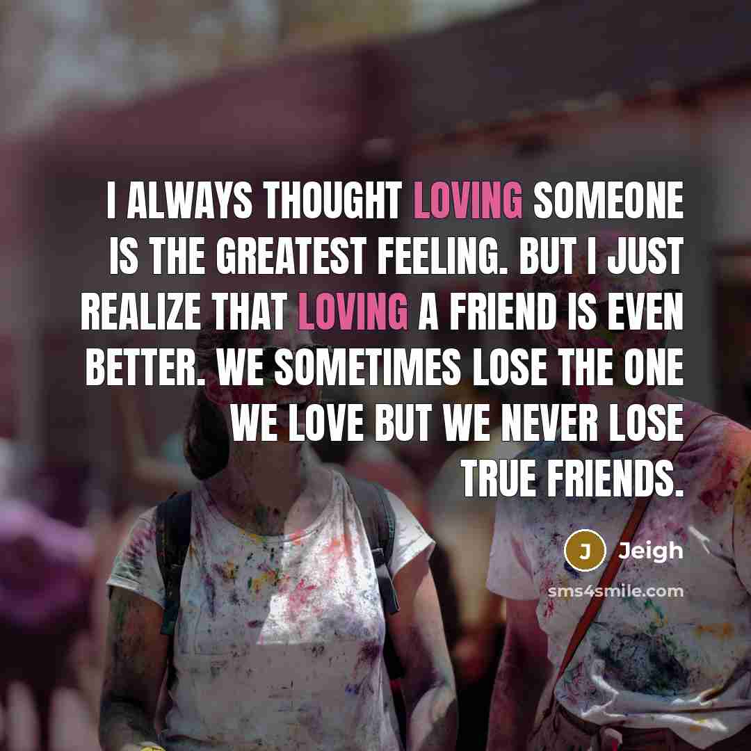 “I always thought loving someone is the greatest feeling. But I just realize that loving a friend is even better. We sometimes lose the one we love but we never lose true friends.” quote by Jeigh