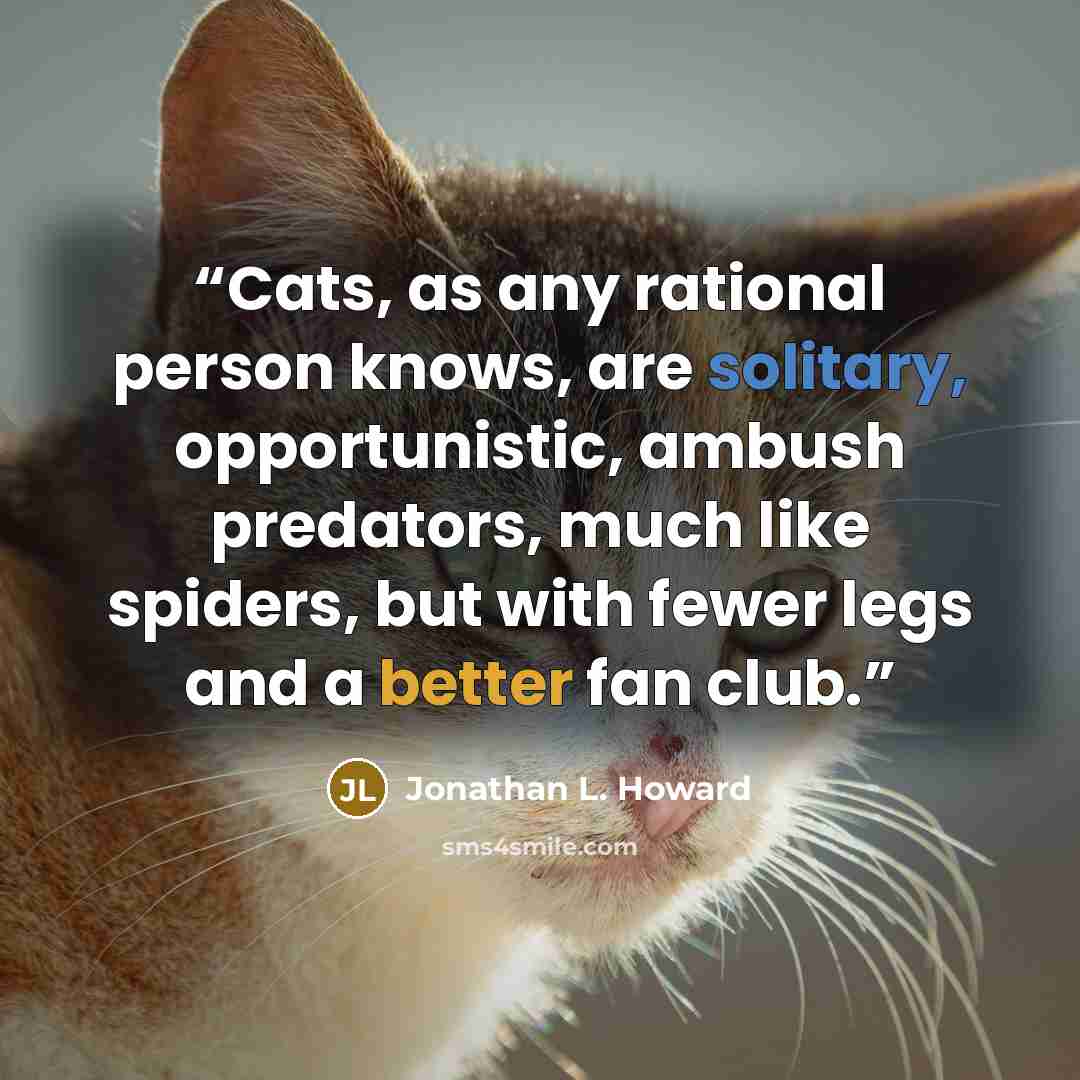 “Cats, as any rational person knows, are solitary, opportunistic, ambush predators, much like spiders, but with fewer legs and a better fan club.” quote by Jonathan L. Howard
