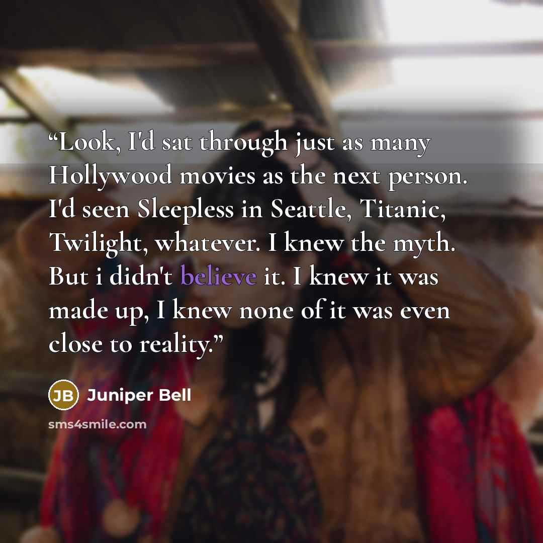 “Look, I'd sat through just as many Hollywood movies as the next person. I'd seen Sleepless in Seattle, Titanic, Twilight, whatever. I knew the myth. But i didn't believe it. I knew it was made up, I knew none of it was even close to reality.” quote by Juniper Bell