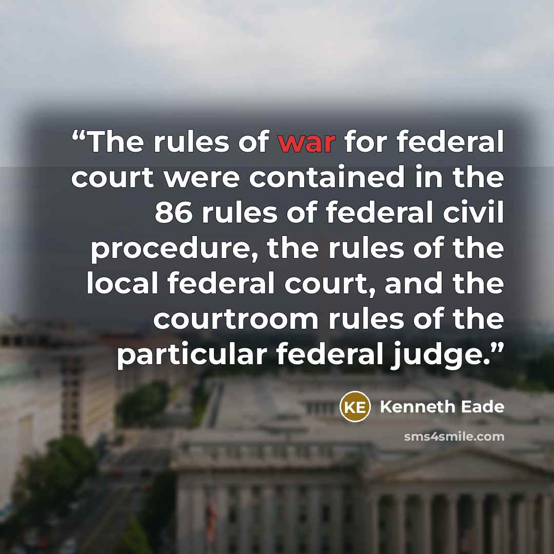 “The rules of war for federal court were contained in the 86 rules of federal civil procedure, the rules of the local federal court, and the courtroom rules of the particular federal judge.” quote by Kenneth Eade
