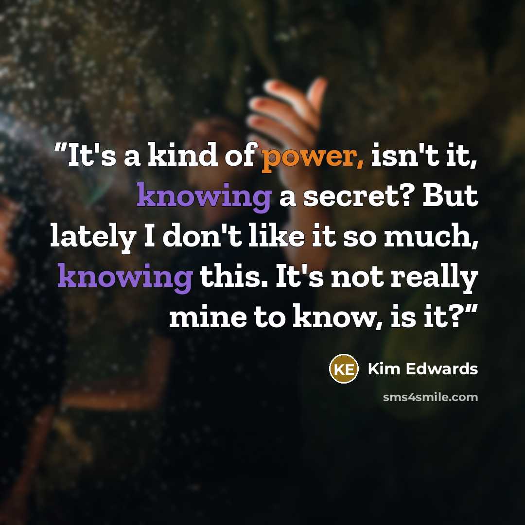 “It's a kind of power, isn't it, knowing a secret? But lately I don't like it so much, knowing this. It's not really mine to know, is it?” quote by Kim Edwards