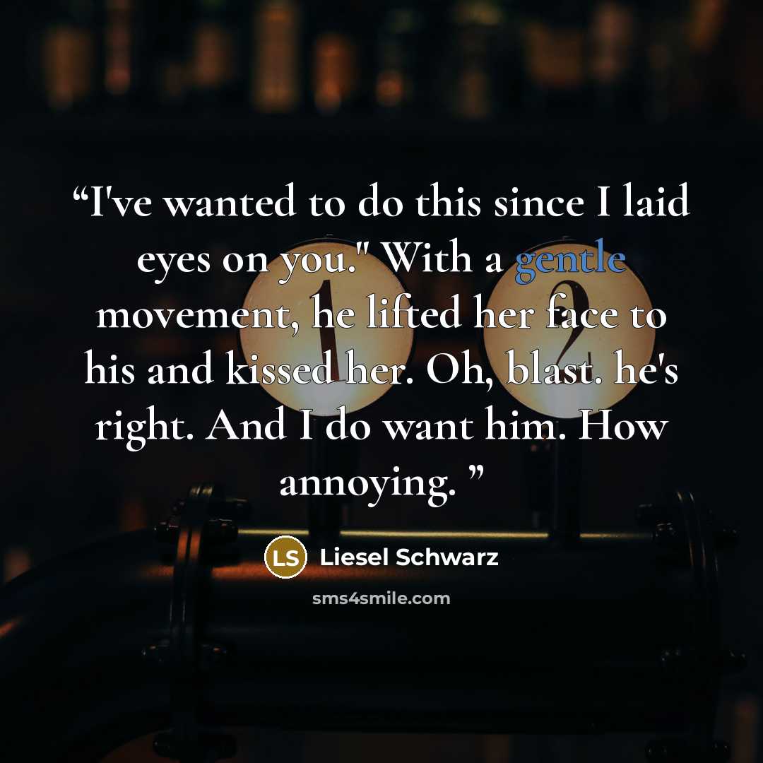 “I've wanted to do this since I laid eyes on you." With a gentle movement, he lifted her face to his and kissed her. Oh, blast. he's right. And I do want him. How annoying.” quote by Liesel Schwarz