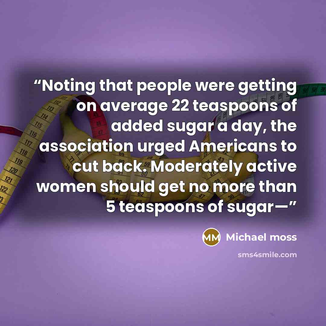 “Noting that people were getting on average 22 teaspoons of added sugar a day, the association urged Americans to cut back. Moderately active women should get no more than 5 teaspoons of sugar—” quote by Michael Moss