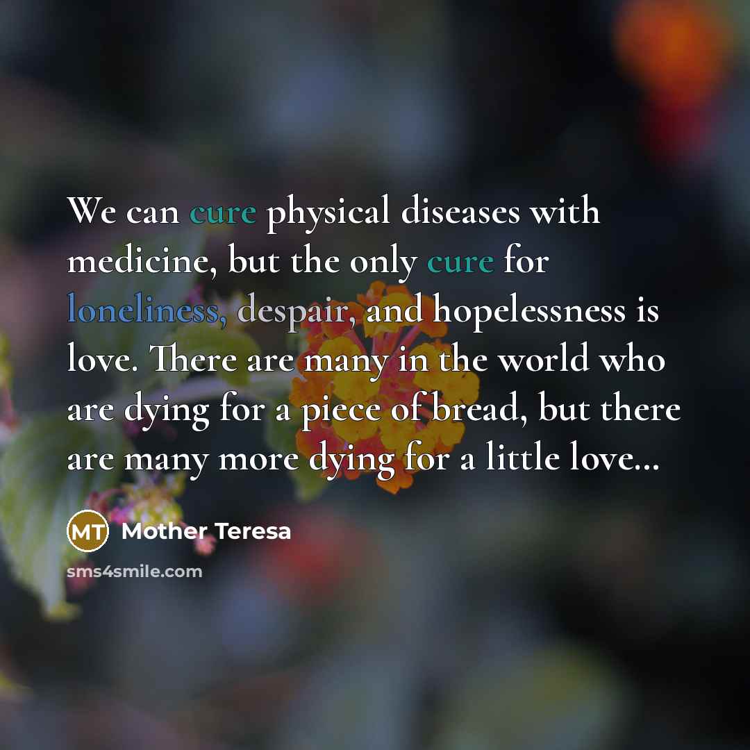 “We can cure physical diseases with medicine, but the only cure for loneliness, despair, and hopelessness is love. There are many in the world who are dying for a piece of bread, but there are many more dying for a little love…” quote by Mother Teresa