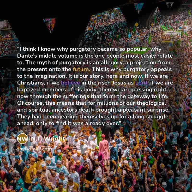 “I think I know why purgatory became so popular, why Dante’s middle volume is the one people most easily relate to. The myth of purgatory is an allegory, a projection from the present onto the future. This is why purgatory appeals to the imagination. It is our story, here and now. If we are…” quote by N.T. Wright