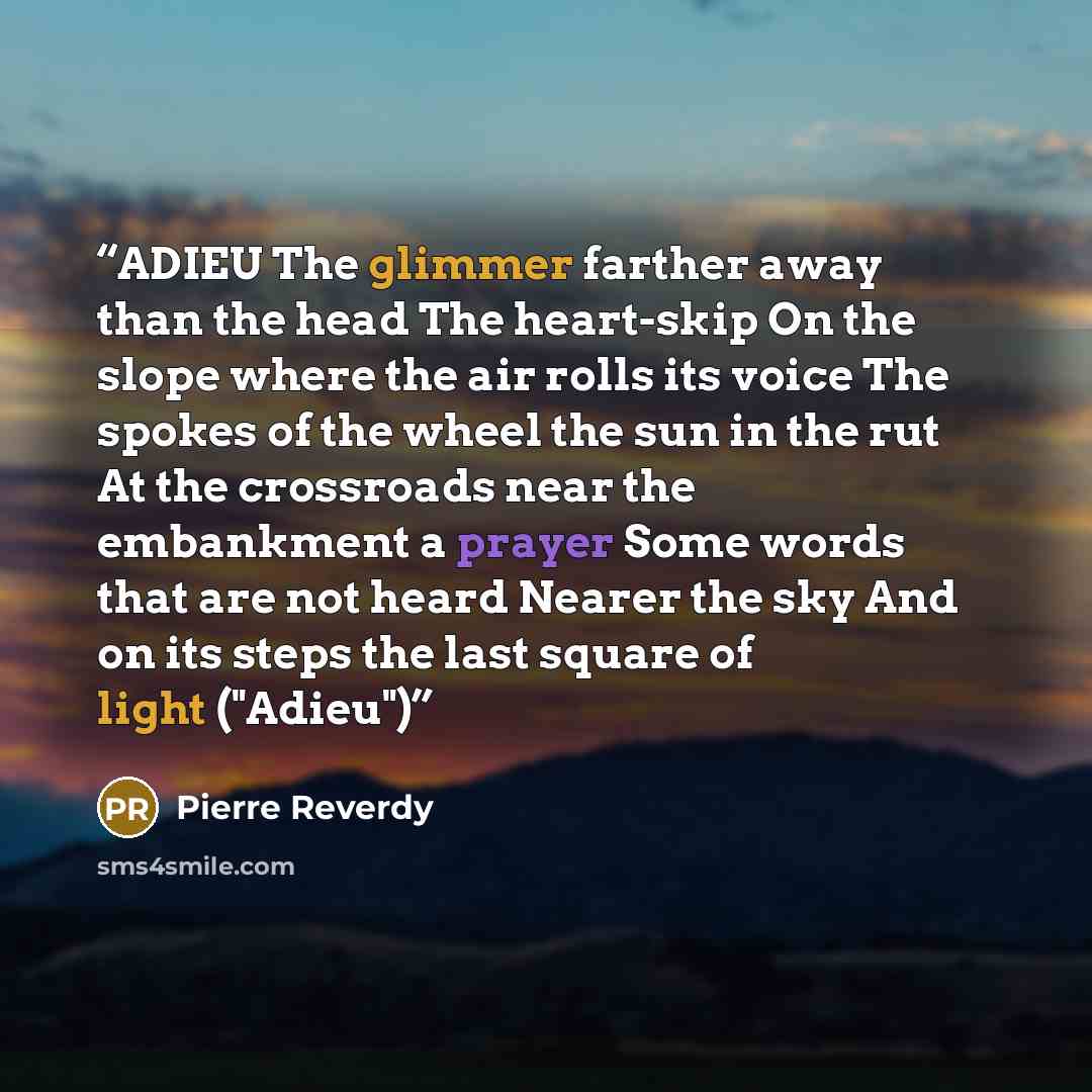 “ADIEU The glimmer farther away than the head The heart-skip On the slope where the air rolls its voice The spokes of the wheel the sun in the rut At the crossroads near the embankment a prayer Some words that are not heard Nearer the sky And on its steps the last square of light ("Adieu")” quote by Pierre Reverdy